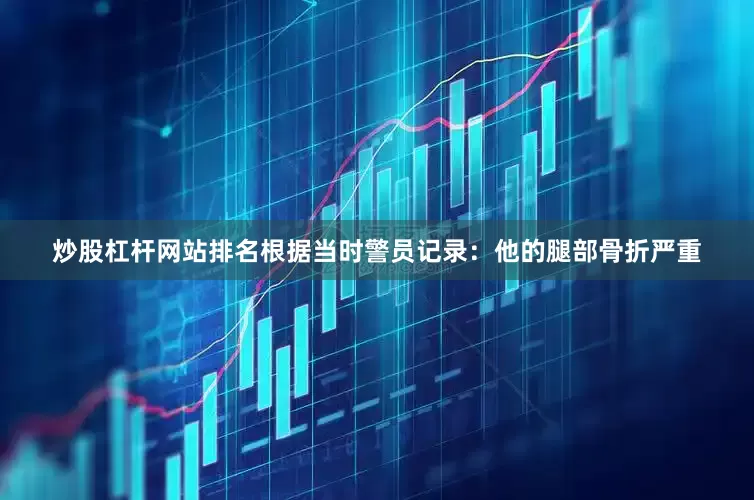 炒股杠杆网站排名根据当时警员记录：他的腿部骨折严重
