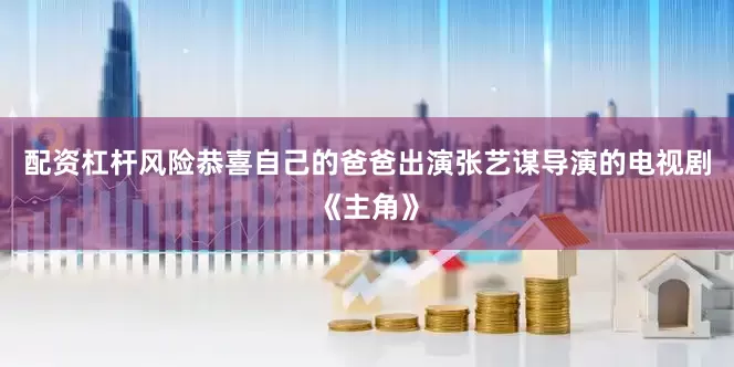 配资杠杆风险恭喜自己的爸爸出演张艺谋导演的电视剧《主角》