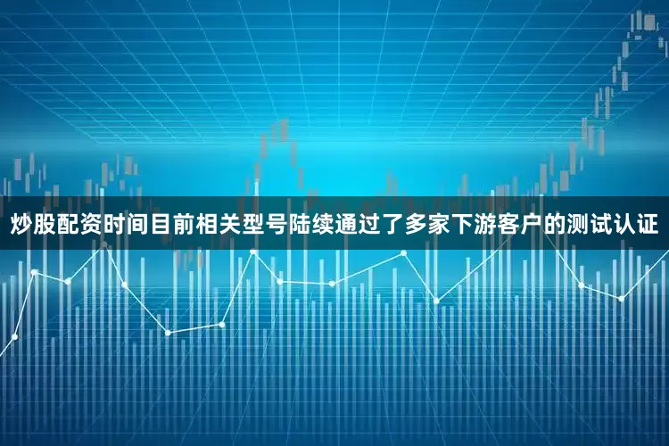 炒股配资时间目前相关型号陆续通过了多家下游客户的测试认证