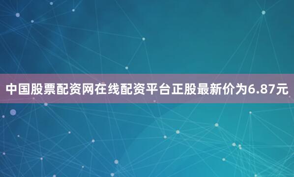 中国股票配资网在线配资平台正股最新价为6.87元