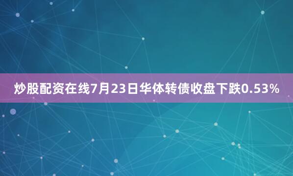 炒股配资在线7月23日华体转债收盘下跌0.53%