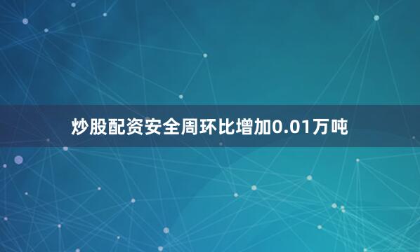 炒股配资安全周环比增加0.01万吨