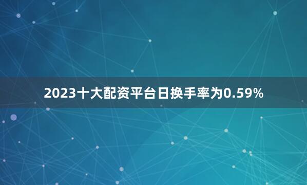 2023十大配资平台日换手率为0.59%