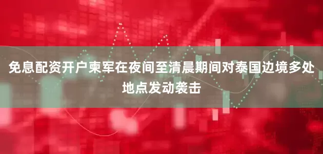 免息配资开户柬军在夜间至清晨期间对泰国边境多处地点发动袭击