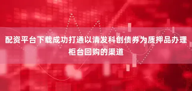 配资平台下载成功打通以清发科创债券为质押品办理柜台回购的渠道