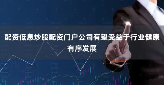 配资低息炒股配资门户公司有望受益于行业健康有序发展