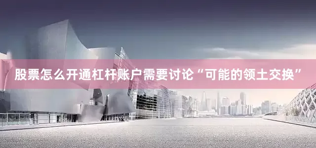 股票怎么开通杠杆账户需要讨论“可能的领土交换”