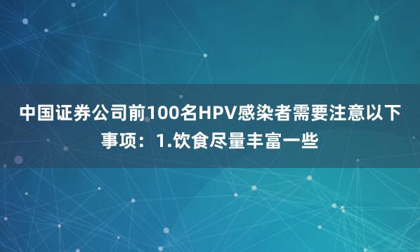 中国证券公司前100名HPV感染者需要注意以下事项：1.饮食尽量丰富一些