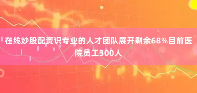 在线炒股配资识专业的人才团队展开剩余68%目前医院员工300人