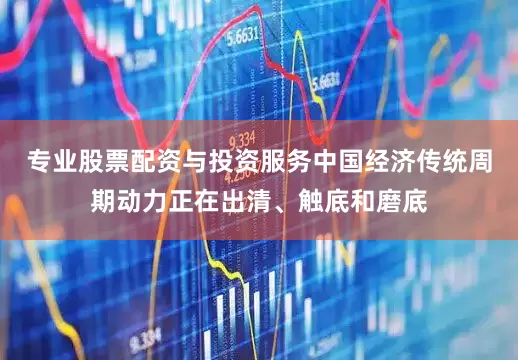 专业股票配资与投资服务中国经济传统周期动力正在出清、触底和磨底