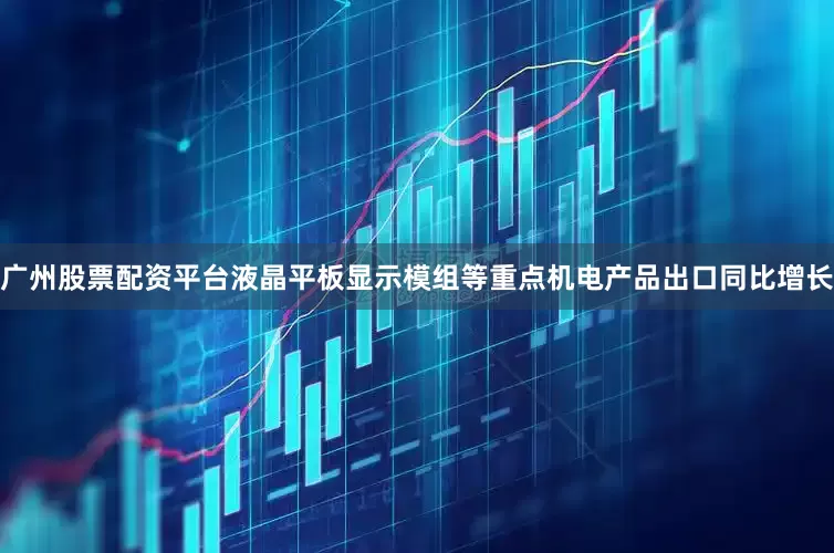 广州股票配资平台液晶平板显示模组等重点机电产品出口同比增长