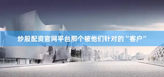 炒股配资官网平台那个被他们针对的“客户”