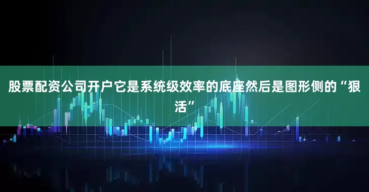 股票配资公司开户它是系统级效率的底座然后是图形侧的“狠活”