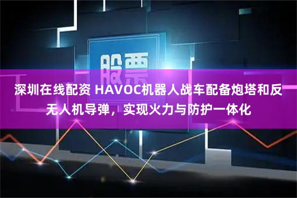 深圳在线配资 HAVOC机器人战车配备炮塔和反无人机导弹，实现火力与防护一体化