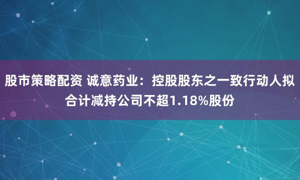 股市策略配资 诚意药业：控股股东之一致行动人拟合计减持公司不超1.18%股份