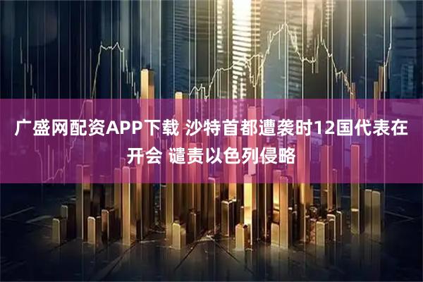 广盛网配资APP下载 沙特首都遭袭时12国代表在开会 谴责以色列侵略