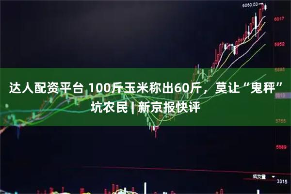 达人配资平台 100斤玉米称出60斤，莫让“鬼秤”坑农民 | 新京报快评