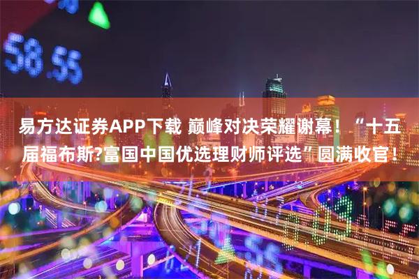 易方达证券APP下载 巅峰对决荣耀谢幕！“十五届福布斯?富国中国优选理财师评选”圆满收官！