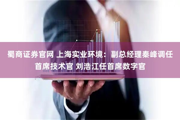 蜀商证券官网 上海实业环境：副总经理秦峰调任首席技术官 刘浩江任首席数字官