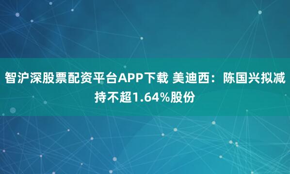智沪深股票配资平台APP下载 美迪西：陈国兴拟减持不超1.64%股份