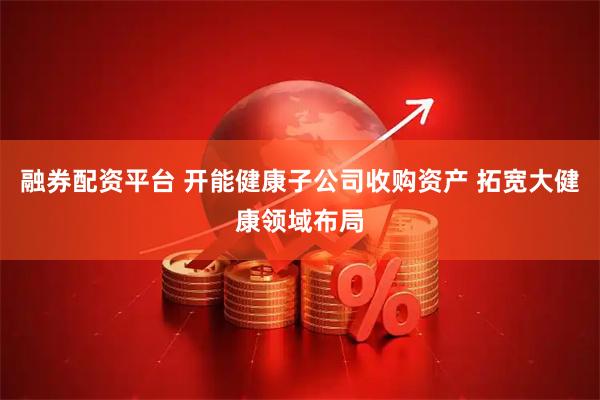 融券配资平台 开能健康子公司收购资产 拓宽大健康领域布局