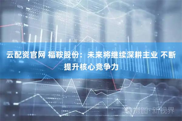 云配资官网 福鞍股份：未来将继续深耕主业 不断提升核心竞争力