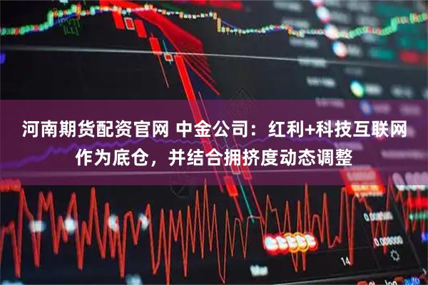 河南期货配资官网 中金公司：红利+科技互联网作为底仓，并结合拥挤度动态调整