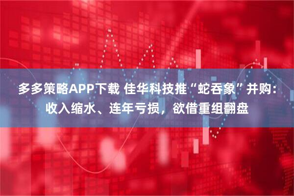 多多策略APP下载 佳华科技推“蛇吞象”并购：收入缩水、连年亏损，欲借重组翻盘