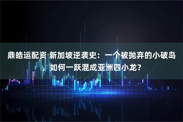 鼎皓运配资 新加坡逆袭史：一个被抛弃的小破岛，如何一跃混成亚洲四小龙？