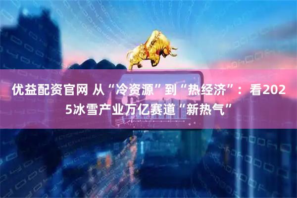 优益配资官网 从“冷资源”到“热经济”：看2025冰雪产业万亿赛道“新热气”