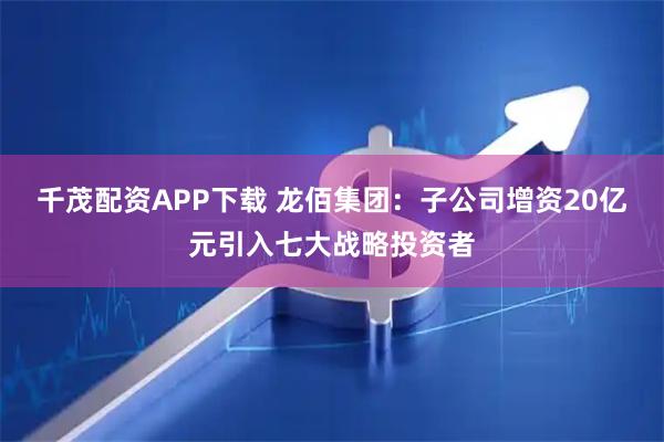 千茂配资APP下载 龙佰集团：子公司增资20亿元引入七大战略投资者