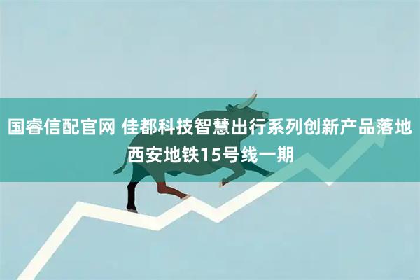 国睿信配官网 佳都科技智慧出行系列创新产品落地西安地铁15号线一期