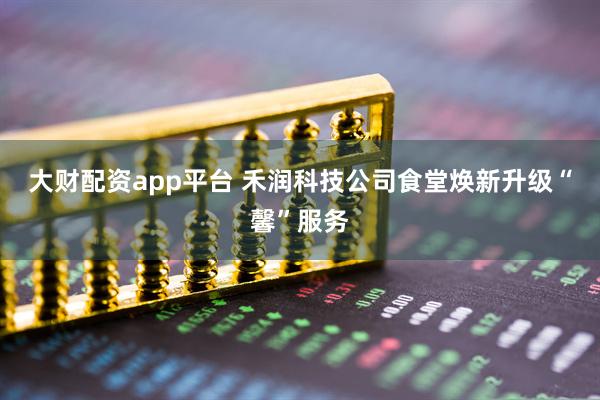 大财配资app平台 禾润科技公司食堂焕新升级“馨”服务