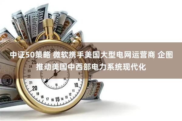 中证50策略 微软携手美国大型电网运营商 企图推动美国中西部电力系统现代化