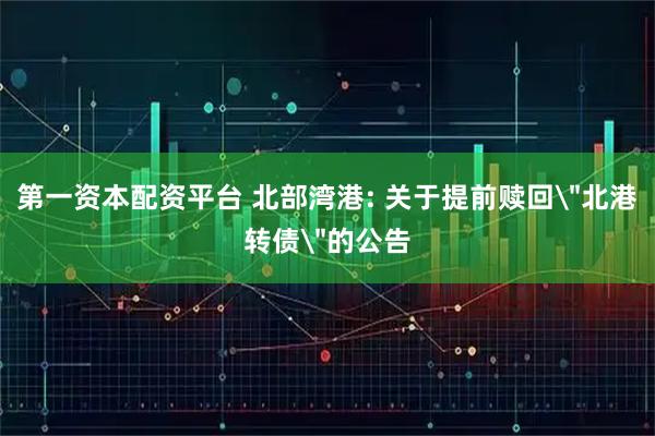 第一资本配资平台 北部湾港: 关于提前赎回＂北港转债＂的公告