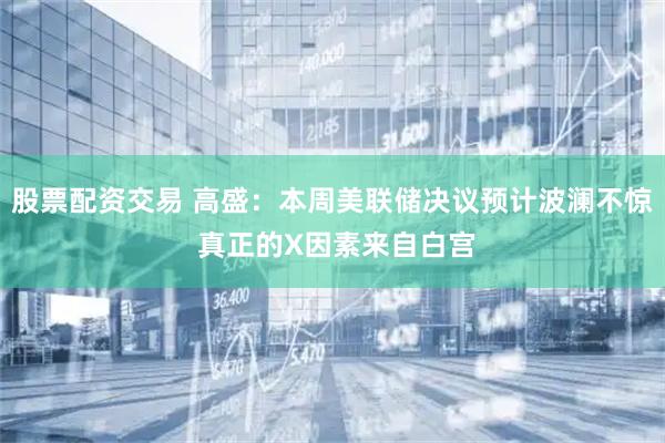 股票配资交易 高盛：本周美联储决议预计波澜不惊 真正的X因素来自白宫