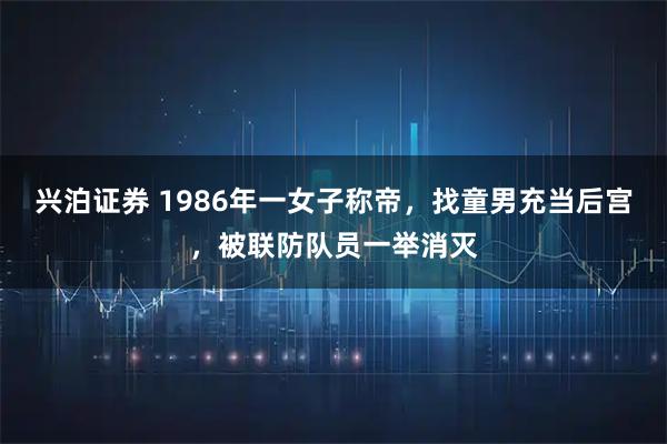 兴泊证券 1986年一女子称帝，找童男充当后宫，被联防队员一举消灭