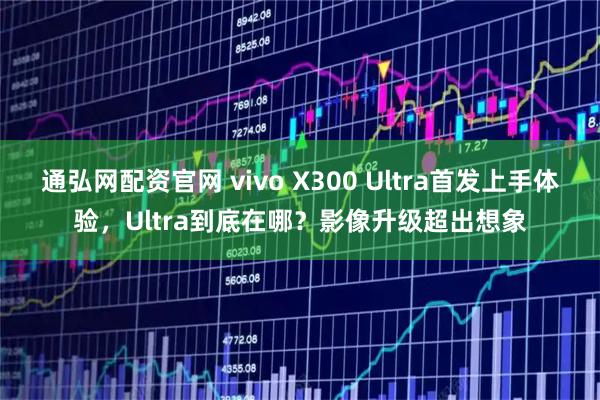 通弘网配资官网 vivo X300 Ultra首发上手体验，Ultra到底在哪？影像升级超出想象