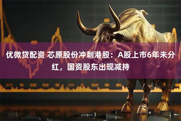 优微贷配资 芯原股份冲刺港股：A股上市6年未分红，国资股东出现减持
