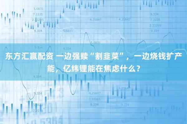 东方汇赢配资 一边强赎“割韭菜”，一边烧钱扩产能，亿纬锂能在焦虑什么？