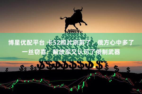 博星优配平台 卡52照片刷屏了，俄方心中多了一丝窃喜：解放军又认可了俄制武器