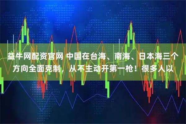 益牛网配资官网 中国在台海、南海、日本海三个方向全面克制，从不主动开第一枪！很多人以