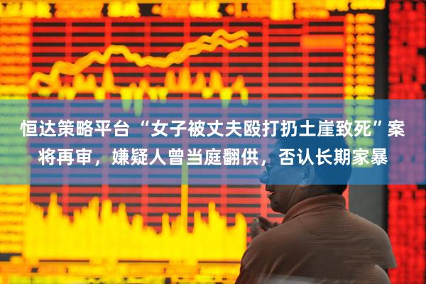 恒达策略平台 “女子被丈夫殴打扔土崖致死”案将再审，嫌疑人曾当庭翻供，否认长期家暴